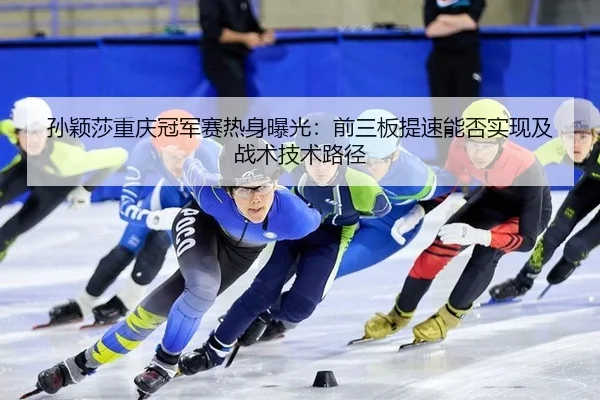 孙颖莎重庆冠军赛热身曝光：前三板提速能否实现及战术技术路径